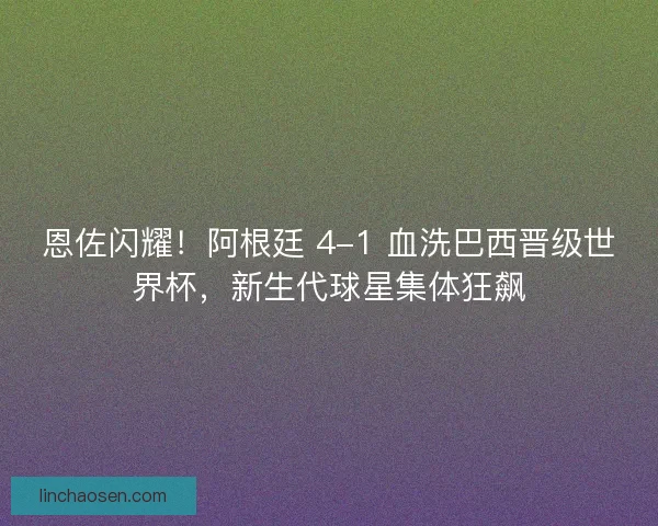 恩佐闪耀！阿根廷 4-1 血洗巴西晋级世界杯，新生代球星集体狂飙