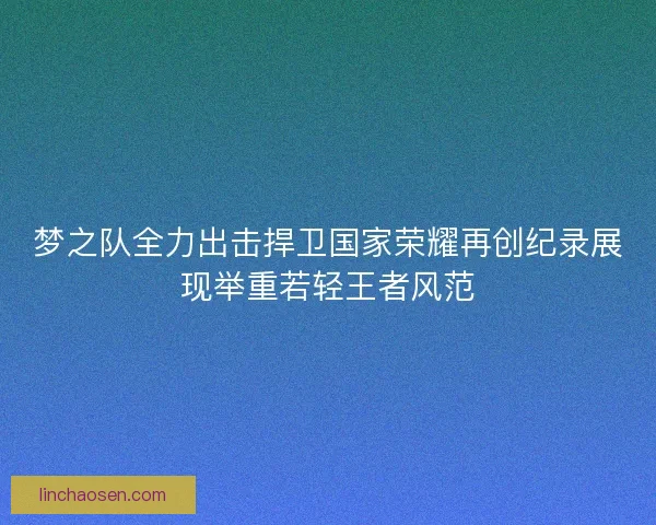 梦之队全力出击捍卫国家荣耀再创纪录展现举重若轻王者风范