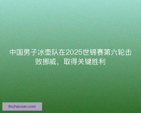 中国男子冰壶队在2025世锦赛第六轮击败挪威，取得关键胜利
