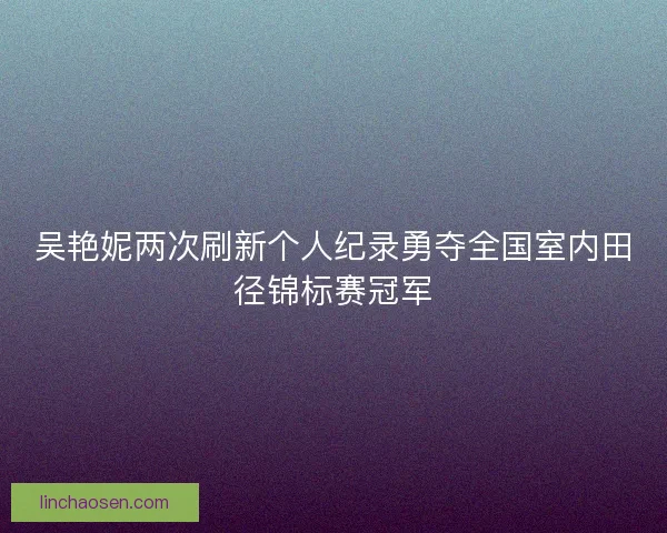 吴艳妮两次刷新个人纪录勇夺全国室内田径锦标赛冠军