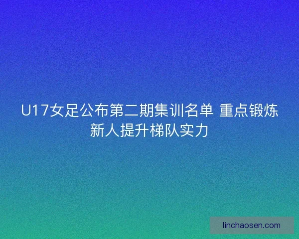 U17女足公布第二期集训名单 重点锻炼新人提升梯队实力 U17女足公布第二期集训名单 重点锻炼新人提升梯队实力