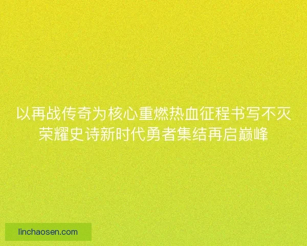 以再战传奇为核心重燃热血征程书写不灭荣耀史诗新时代勇者集结再启巅峰 以再战传奇为核心重燃热血征程书写不灭荣耀史诗新时代勇者集结再启巅峰
