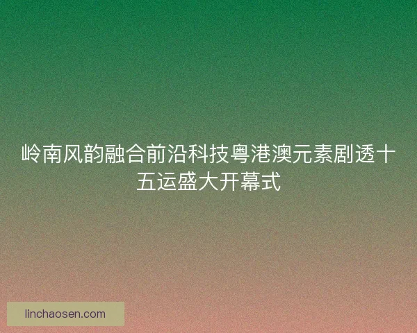 岭南风韵融合前沿科技粤港澳元素剧透十五运盛大开幕式 岭南风韵融合前沿科技粤港澳元素剧透十五运盛大开幕式