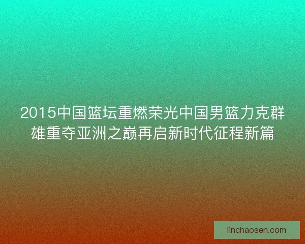 2015中国篮坛重燃荣光中国男篮力克群雄重夺亚洲之巅再启新时代征程新篇
