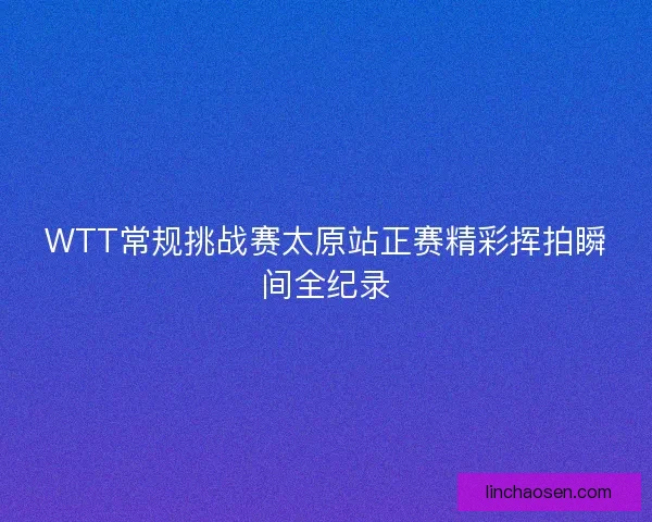 WTT常规挑战赛太原站正赛精彩挥拍瞬间全纪录