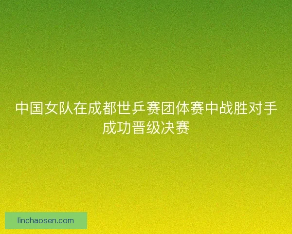 中国女队在成都世乒赛团体赛中战胜对手成功晋级决赛