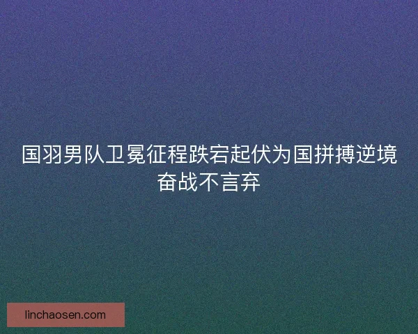国羽男队卫冕征程跌宕起伏为国拼搏逆境奋战不言弃