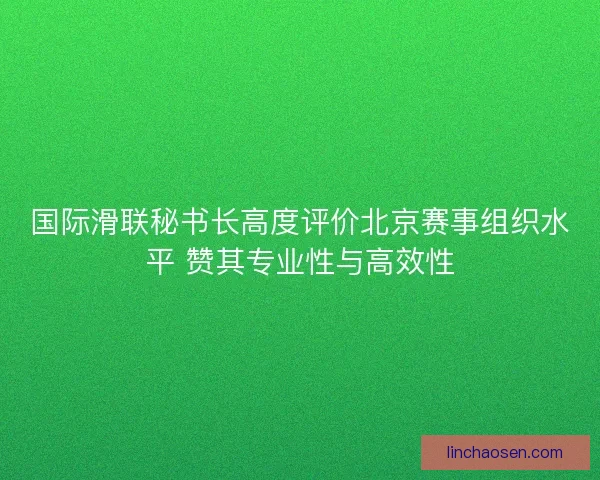 国际滑联秘书长高度评价北京赛事组织水平 赞其专业性与高效性 国际滑联秘书长高度评价北京赛事组织水平 赞其专业性与高效性